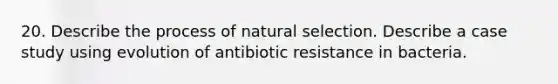 20. Describe the process of natural selection. Describe a case study using evolution of antibiotic resistance in bacteria.