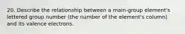 20. Describe the relationship between a main-group element's lettered group number (the number of the element's column) and its valence electrons.