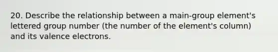 20. Describe the relationship between a main-group element's lettered group number (the number of the element's column) and its <a href='https://www.questionai.com/knowledge/knWZpHTJT4-valence-electrons' class='anchor-knowledge'>valence electrons</a>.