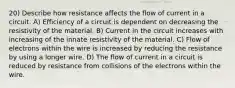 20) Describe how resistance affects the flow of current in a circuit. A) Efficiency of a circuit is dependent on decreasing the resistivity of the material. B) Current in the circuit increases with increasing of the innate resistivity of the material. C) Flow of electrons within the wire is increased by reducing the resistance by using a longer wire. D) The flow of current in a circuit is reduced by resistance from collisions of the electrons within the wire.