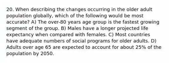 20. When describing the changes occurring in the older adult population globally, which of the following would be most accurate? A) The over-80 years age group is the fastest growing segment of the group. B) Males have a longer projected life expectancy when compared with females. C) Most countries have adequate numbers of social programs for older adults. D) Adults over age 65 are expected to account for about 25% of the population by 2050.