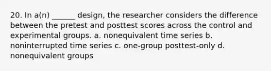 20. In a(n) ______ design, the researcher considers the difference between the pretest and posttest scores across the control and experimental groups. a. nonequivalent time series b. noninterrupted time series c. one-group posttest-only d. nonequivalent groups