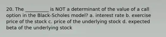 20. The __________ is NOT a determinant of the value of a call option in the Black-Scholes model? a. interest rate b. exercise price of the stock c. price of the underlying stock d. expected beta of the underlying stock