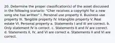 20. Determine the proper classification(s) of the asset discussed in the following scenario: "Cher receives a copyright for a new song she has written" I. Personal use property II. Business use property III. Tangible property IV. Intangible property V. Real estate VI. Personal property a. Statements I and III are correct. b. Only statement IV is correct. c. Statements II and IV are correct. d. Statements II, IV, and VI are correct e. Statements II and VI are correct.