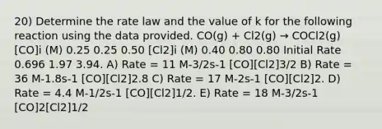 20) Determine the rate law and the value of k for the following reaction using the data provided. CO(g) + Cl2(g) → COCl2(g) [CO]i (M) 0.25 0.25 0.50 [Cl2]i (M) 0.40 0.80 0.80 Initial Rate 0.696 1.97 3.94. A) Rate = 11 M-3/2s-1 [CO][Cl2]3/2 B) Rate = 36 M-1.8s-1 [CO][Cl2]2.8 C) Rate = 17 M-2s-1 [CO][Cl2]2. D) Rate = 4.4 M-1/2s-1 [CO][Cl2]1/2. E) Rate = 18 M-3/2s-1 [CO]2[Cl2]1/2