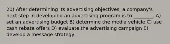 20) After determining its advertising objectives, a company's next step in developing an advertising program is to ________. A) set an advertising budget B) determine the media vehicle C) use cash rebate offers D) evaluate the advertising campaign E) develop a message strategy