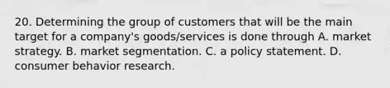 20. Determining the group of customers that will be the main target for a company's goods/services is done through A. market strategy. B. market segmentation. C. a policy statement. D. consumer behavior research.