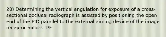 20) Determining the vertical angulation for exposure of a cross-sectional occlusal radiograph is assisted by positioning the open end of the PID parallel to the external aiming device of the image receptor holder. T/F