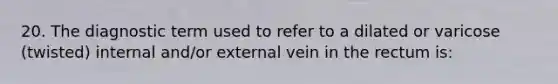 20. The diagnostic term used to refer to a dilated or varicose (twisted) internal and/or external vein in the rectum is: