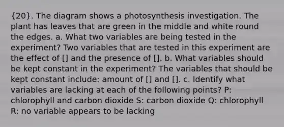 (20). The diagram shows a photosynthesis investigation. The plant has leaves that are green in the middle and white round the edges. a. What two variables are being tested in the experiment? Two variables that are tested in this experiment are the effect of [] and the presence of []. b. What variables should be kept constant in the experiment? The variables that should be kept constant include: amount of [] and []. c. Identify what variables are lacking at each of the following points? P: chlorophyll and carbon dioxide S: carbon dioxide Q: chlorophyll R: no variable appears to be lacking