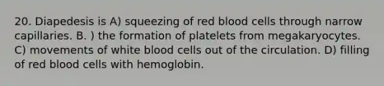 20. Diapedesis is A) squeezing of red blood cells through narrow capillaries. B. ) the formation of platelets from megakaryocytes. C) movements of white blood cells out of the circulation. D) filling of red blood cells with hemoglobin.