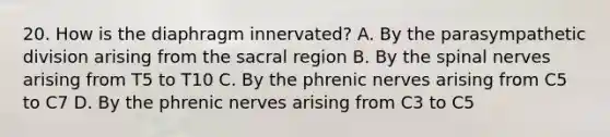 20. How is the diaphragm innervated? A. By the parasympathetic division arising from the sacral region B. By the spinal nerves arising from T5 to T10 C. By the phrenic nerves arising from C5 to C7 D. By the phrenic nerves arising from C3 to C5