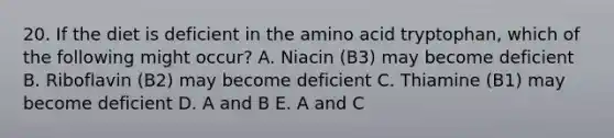 20. If the diet is deficient in the amino acid tryptophan, which of the following might occur? A. Niacin (B3) may become deficient B. Riboflavin (B2) may become deficient C. Thiamine (B1) may become deficient D. A and B E. A and C