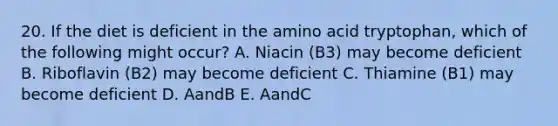 20. If the diet is deficient in the amino acid tryptophan, which of the following might occur? A. Niacin (B3) may become deficient B. Riboflavin (B2) may become deficient C. Thiamine (B1) may become deficient D. AandB E. AandC