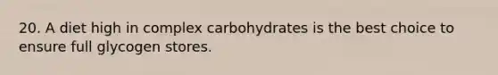 20. A diet high in complex carbohydrates is the best choice to ensure full glycogen stores.