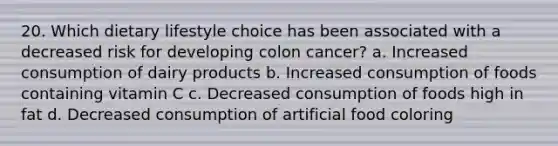 20. Which dietary lifestyle choice has been associated with a decreased risk for developing colon cancer? a. Increased consumption of dairy products b. Increased consumption of foods containing vitamin C c. Decreased consumption of foods high in fat d. Decreased consumption of artificial food coloring