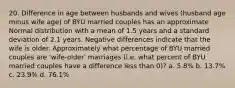 20. Difference in age between husbands and wives (husband age minus wife age) of BYU married couples has an approximate Normal distribution with a mean of 1.5 years and a standard deviation of 2.1 years. Negative differences indicate that the wife is older. Approximately what percentage of BYU married couples are 'wife-older' marriages (i.e. what percent of BYU married couples have a difference less than 0)? a. 5.8% b. 13.7% c. 23.9% d. 76.1%