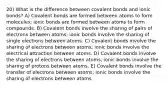 20) What is the difference between covalent bonds and ionic bonds? A) Covalent bonds are formed between atoms to form molecules; ionic bonds are formed between atoms to form compounds. B) Covalent bonds involve the sharing of pairs of electrons between atoms; ionic bonds involve the sharing of single electrons between atoms. C) Covalent bonds involve the sharing of electrons between atoms; ionic bonds involve the electrical attraction between atoms. D) Covalent bonds involve the sharing of electrons between atoms; ionic bonds involve the sharing of protons between atoms. E) Covalent bonds involve the transfer of electrons between atoms; ionic bonds involve the sharing of electrons between atoms.