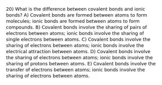 20) What is the difference between covalent bonds and ionic bonds? A) Covalent bonds are formed between atoms to form molecules; ionic bonds are formed between atoms to form compounds. B) Covalent bonds involve the sharing of pairs of electrons between atoms; ionic bonds involve the sharing of single electrons between atoms. C) Covalent bonds involve the sharing of electrons between atoms; ionic bonds involve the electrical attraction between atoms. D) Covalent bonds involve the sharing of electrons between atoms; ionic bonds involve the sharing of protons between atoms. E) Covalent bonds involve the transfer of electrons between atoms; ionic bonds involve the sharing of electrons between atoms.