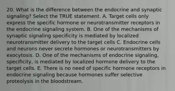 20. What is the difference between the endocrine and synaptic signaling? Select the TRUE statement. A. Target cells only express the specific hormone or neurotransmitter receptors in the endocrine signaling system. B. One of the mechanisms of synaptic signaling specificity is mediated by localized neurotransmitter delivery to the target cells C. Endocrine cells and neurons never secrete hormones or neurotransmitters by exocytosis. D. One of the mechanisms of endocrine signaling, specificity, is mediated by localized hormone delivery to the target cells. E. There is no need of specific hormone receptors in endocrine signaling because hormones suffer selective proteolysis in the bloodstream.