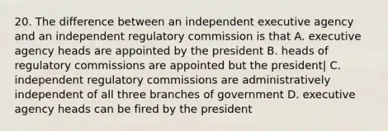 20. The difference between an independent executive agency and an independent regulatory commission is that A. executive agency heads are appointed by the president B. heads of regulatory commissions are appointed but the president| C. independent regulatory commissions are administratively independent of all three branches of government D. executive agency heads can be fired by the president