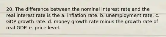 20. The difference between the nominal interest rate and the real interest rate is the a. inflation rate. b. unemployment rate. c. GDP growth rate. d. money growth rate minus the growth rate of real GDP. e. price level.