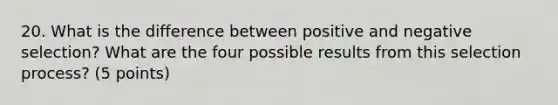 20. What is the difference between positive and negative selection? What are the four possible results from this selection process? (5 points)