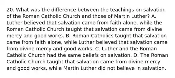 20. What was the difference between the teachings on salvation of the Roman Catholic Church and those of Martin Luther? A. Luther believed that salvation came from faith alone, while the Roman Catholic Church taught that salvation came from divine mercy and good works. B. Roman Catholics taught that salvation came from faith alone, while Luther believed that salvation came from divine mercy and good works. C. Luther and the Roman Catholic Church had the same beliefs on salvation. D. The Roman Catholic Church taught that salvation came from divine mercy and good works, while Martin Luther did not believe in salvation.