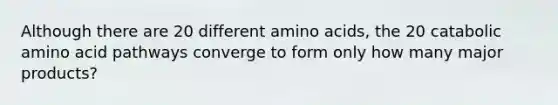 Although there are 20 different <a href='https://www.questionai.com/knowledge/k9gb720LCl-amino-acids' class='anchor-knowledge'>amino acids</a>, the 20 catabolic amino acid pathways converge to form only how many major products?