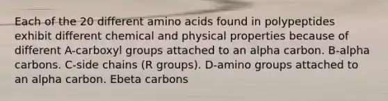 Each of the 20 different amino acids found in polypeptides exhibit different chemical and physical properties because of different A-carboxyl groups attached to an alpha carbon. B-alpha carbons. C-side chains (R groups). D-amino groups attached to an alpha carbon. Ebeta carbons