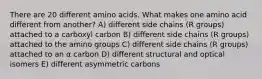 There are 20 different amino acids. What makes one amino acid different from another? A) different side chains (R groups) attached to a carboxyl carbon B) different side chains (R groups) attached to the amino groups C) different side chains (R groups) attached to an α carbon D) different structural and optical isomers E) different asymmetric carbons