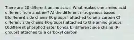 There are 20 different amino acids. What makes one amino acid different from another? A) the different nitrogenous bases B)different side chains (R-groups) attached to an a carbon C) different side chains (R-groups) attached to the amino groups D)different phosphodiester bonds E) different side chains (R-groups) attached to a carboxyl carbon