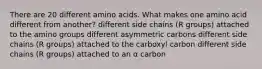 There are 20 different amino acids. What makes one amino acid different from another? different side chains (R groups) attached to the amino groups different asymmetric carbons different side chains (R groups) attached to the carboxyl carbon different side chains (R groups) attached to an α carbon