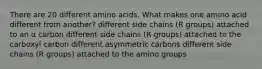 There are 20 different amino acids. What makes one amino acid different from another? different side chains (R groups) attached to an α carbon different side chains (R groups) attached to the carboxyl carbon different asymmetric carbons different side chains (R groups) attached to the amino groups