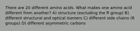 There are 20 different <a href='https://www.questionai.com/knowledge/k9gb720LCl-amino-acids' class='anchor-knowledge'>amino acids</a>. What makes one amino acid different from another? A) structure (excluding the R group) B) different structural and optical isomers C) different side chains (R groups) D) different asymmetric carbons