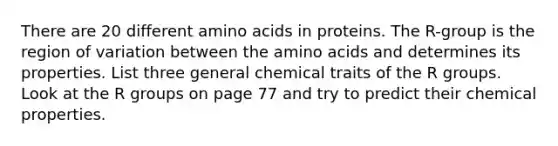 There are 20 different amino acids in proteins. The R-group is the region of variation between the amino acids and determines its properties. List three general chemical traits of the R groups. Look at the R groups on page 77 and try to predict their chemical properties.