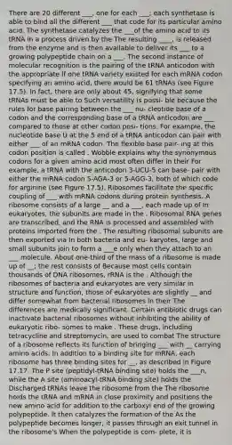 There are 20 different ___, one for each ___; each synthetase is able to bind all the different ___ that code for its particular amino acid. The synthetase catalyzes the ___of the amino acid to its tRNA in a process driven by the The resulting ____, is released from the enzyme and is then available to deliver its ___ to a growing polypeptide chain on a ___. The second instance of molecular recognition is the pairing of the tRNA anticodon with the appropriate If one tRNA variety existed for each mRNA codon specifying an amino acid, there would be 61 tRNAs (see Figure 17.5). In fact, there are only about 45, signifying that some tRNAs must be able to Such versatility is possi- ble because the rules for base pairing between the ___ nu- cleotide base of a codon and the corresponding base of a tRNA anticodon are ___ compared to those at other codon posi- tions. For example, the nucleotide base U at the 5 end of a tRNA anticodon can pair with either ___ of an mRNA codon. The flexible base pair- ing at this codon position is called . Wobble explains why the synonymous codons for a given amino acid most often differ in their For example, a tRNA with the anticodon 3-UCU-5 can base- pair with either the mRNA codon 5-AGA-3 or 5-AGG-3, both of which code for arginine (see Figure 17.5). Ribosomes facilitate the specific coupling of ___ with mRNA codons during protein synthesis. A ribosome consists of a large __ and a ___, each made up of In eukaryotes, the subunits are made in the . Ribosomal RNA genes are transcribed, and the RNA is processed and assembled with proteins imported from the . The resulting ribosomal subunits are then exported via In both bacteria and eu- karyotes, large and small subunits join to form a ___e only when they attach to an ___ molecule. About one-third of the mass of a ribosome is made up of __; the rest consists of Because most cells contain thousands of DNA ribosomes, rRNA is the . Although the ribosomes of bacteria and eukaryotes are very similar in structure and function, those of eukaryotes are slightly __ and differ somewhat from bacterial ribosomes in their The differences are medically significant. Certain antibiotic drugs can inactivate bacterial ribosomes without inhibiting the ability of eukaryotic ribo- somes to make . These drugs, including tetracycline and streptomycin, are used to combat The structure of a ribosome reflects its function of bringing ___ with __ carrying amino acids. In addition to a binding site for mRNA, each ribosome has three binding sites for __, as described in Figure 17.17. The P site (peptidyl-tRNA binding site) holds the ___n, while the A site (aminoacyl-tRNA binding site) holds the Discharged tRNAs leave the ribosome from the The ribosome holds the tRNA and mRNA in close proximity and positions the new amino acid for addition to the carboxyl end of the growing polypeptide. It then catalyzes the formation of the As the polypeptide becomes longer, it passes through an exit tunnel in the ribosome's When the polypeptide is com- plete, it is