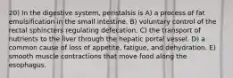 20) In the digestive system, peristalsis is A) a process of fat emulsification in the small intestine. B) voluntary control of the rectal sphincters regulating defecation. C) the transport of nutrients to the liver through the hepatic portal vessel. D) a common cause of loss of appetite, fatigue, and dehydration. E) smooth muscle contractions that move food along the esophagus.