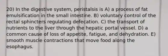 20) In the digestive system, peristalsis is A) a process of fat emulsification in the small intestine. B) voluntary control of the rectal sphincters regulating defecation. C) the transport of nutrients to the liver through the hepatic portal vessel. D) a common cause of loss of appetite, fatigue, and dehydration. E) smooth <a href='https://www.questionai.com/knowledge/k0LBwLeEer-muscle-contraction' class='anchor-knowledge'>muscle contraction</a>s that move food along <a href='https://www.questionai.com/knowledge/kSjVhaa9qF-the-esophagus' class='anchor-knowledge'>the esophagus</a>.