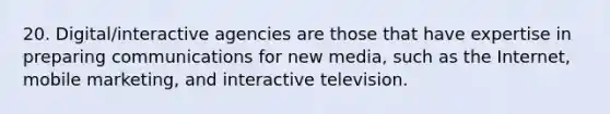 20. Digital/interactive agencies are those that have expertise in preparing communications for new media, such as the Internet, mobile marketing, and interactive television.