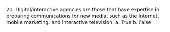 20. Digital/interactive agencies are those that have expertise in preparing communications for new media, such as the Internet, mobile marketing, and interactive television. a. True b. False