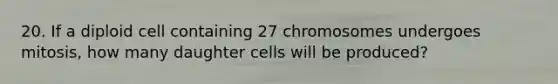 20. If a diploid cell containing 27 chromosomes undergoes mitosis, how many daughter cells will be produced?