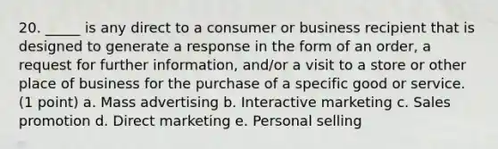 20. _____ is any direct to a consumer or business recipient that is designed to generate a response in the form of an order, a request for further information, and/or a visit to a store or other place of business for the purchase of a specific good or service. (1 point) a. Mass advertising b. Interactive marketing c. Sales promotion d. Direct marketing e. Personal selling