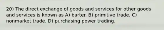 20) The direct exchange of goods and services for other goods and services is known as A) barter. B) primitive trade. C) nonmarket trade. D) purchasing power trading.