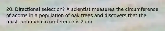 20. Directional selection? A scientist measures the circumference of acorns in a population of oak trees and discovers that the most common circumference is 2 cm.