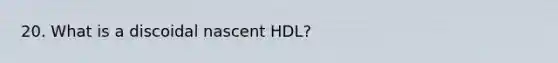 20. What is a discoidal nascent HDL?