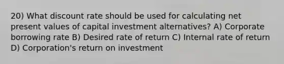 20) What discount rate should be used for calculating net present values of capital investment alternatives? A) Corporate borrowing rate B) Desired rate of return C) Internal rate of return D) Corporation's return on investment