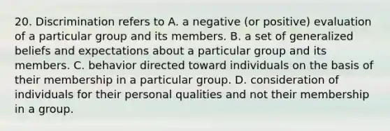 20. Discrimination refers to A. a negative (or positive) evaluation of a particular group and its members. B. a set of generalized beliefs and expectations about a particular group and its members. C. behavior directed toward individuals on the basis of their membership in a particular group. D. consideration of individuals for their personal qualities and not their membership in a group.