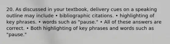 20. As discussed in your textbook, delivery cues on a speaking outline may include • bibliographic citations. • highlighting of key phrases. • words such as "pause." • All of these answers are correct. • Both highlighting of key phrases and words such as "pause."