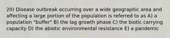 20) Disease outbreak occurring over a wide geographic area and affecting a large portion of the population is referred to as A) a population "buffer" B) the lag growth phase C) the biotic carrying capacity D) the abiotic environmental resistance E) a pandemic